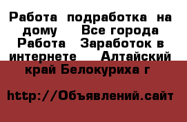 Работа (подработка) на дому   - Все города Работа » Заработок в интернете   . Алтайский край,Белокуриха г.